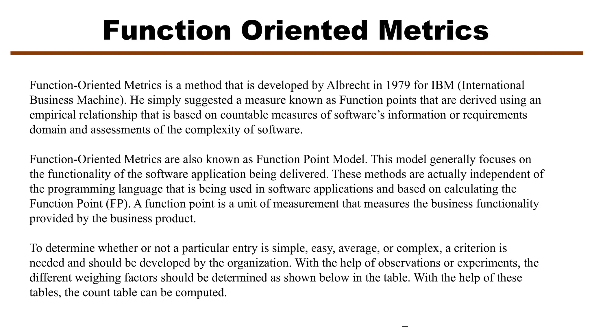 Function Oriented Metrics
Function-Oriented Metrics is a method that is developed by Albrecht in 1979 for IBM (International
Business Machine). He simply suggested a measure known as Function points that are derived using an
empirical relationship that is based on countable measures of software’s information or requirements
domain and assessments of the complexity of software.
Function-Oriented Metrics are also known as Function Point Model. This model generally focuses on
the functionality of the software application being delivered. These methods are actually independent of
the programming language that is being used in software applications and based on calculating the
Function Point (FP). A function point is a unit of measurement that measures the business functionality
provided by the business product.
To determine whether or not a particular entry is simple, easy, average, or complex, a criterion is
needed and should be developed by the organization. With the help of observations or experiments, the
different weighing factors should be determined as shown below in the table. With the help of these
tables, the count table can be computed.
 