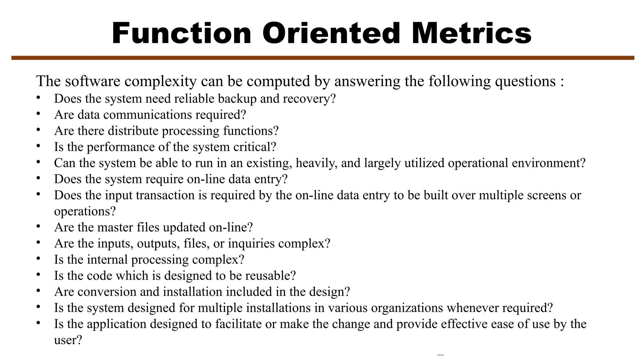 Function Oriented Metrics
The software complexity can be computed by answering the following questions :
• Does the system need reliable backup and recovery?
• Are data communications required?
• Are there distribute processing functions?
• Is the performance of the system critical?
• Can the system be able to run in an existing, heavily, and largely utilized operational environment?
• Does the system require on-line data entry?
• Does the input transaction is required by the on-line data entry to be built over multiple screens or
operations?
• Are the master files updated on-line?
• Are the inputs, outputs, files, or inquiries complex?
• Is the internal processing complex?
• Is the code which is designed to be reusable?
• Are conversion and installation included in the design?
• Is the system designed for multiple installations in various organizations whenever required?
• Is the application designed to facilitate or make the change and provide effective ease of use by the
user?
 