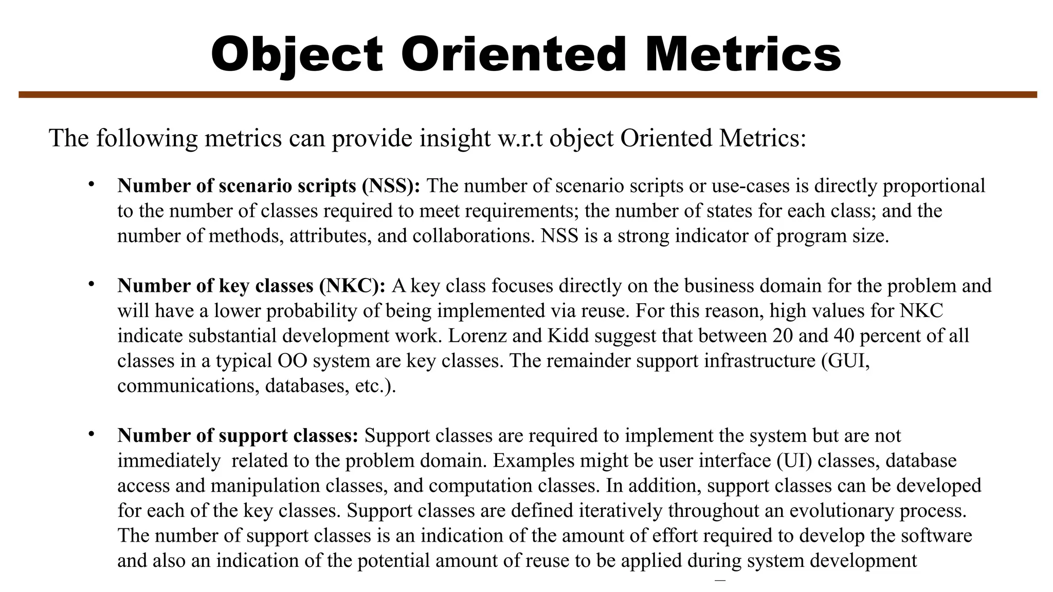Object Oriented Metrics
• Number of scenario scripts (NSS): The number of scenario scripts or use-cases is directly proportional
to the number of classes required to meet requirements; the number of states for each class; and the
number of methods, attributes, and collaborations. NSS is a strong indicator of program size.
• Number of key classes (NKC): A key class focuses directly on the business domain for the problem and
will have a lower probability of being implemented via reuse. For this reason, high values for NKC
indicate substantial development work. Lorenz and Kidd suggest that between 20 and 40 percent of all
classes in a typical OO system are key classes. The remainder support infrastructure (GUI,
communications, databases, etc.).
• Number of support classes: Support classes are required to implement the system but are not
immediately related to the problem domain. Examples might be user interface (UI) classes, database
access and manipulation classes, and computation classes. In addition, support classes can be developed
for each of the key classes. Support classes are defined iteratively throughout an evolutionary process.
The number of support classes is an indication of the amount of effort required to develop the software
and also an indication of the potential amount of reuse to be applied during system development
The following metrics can provide insight w.r.t object Oriented Metrics:
 