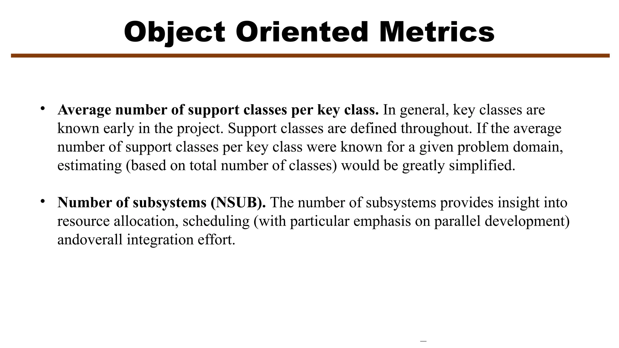 Object Oriented Metrics
• Average number of support classes per key class. In general, key classes are
known early in the project. Support classes are defined throughout. If the average
number of support classes per key class were known for a given problem domain,
estimating (based on total number of classes) would be greatly simplified.
• Number of subsystems (NSUB). The number of subsystems provides insight into
resource allocation, scheduling (with particular emphasis on parallel development)
andoverall integration effort.
 