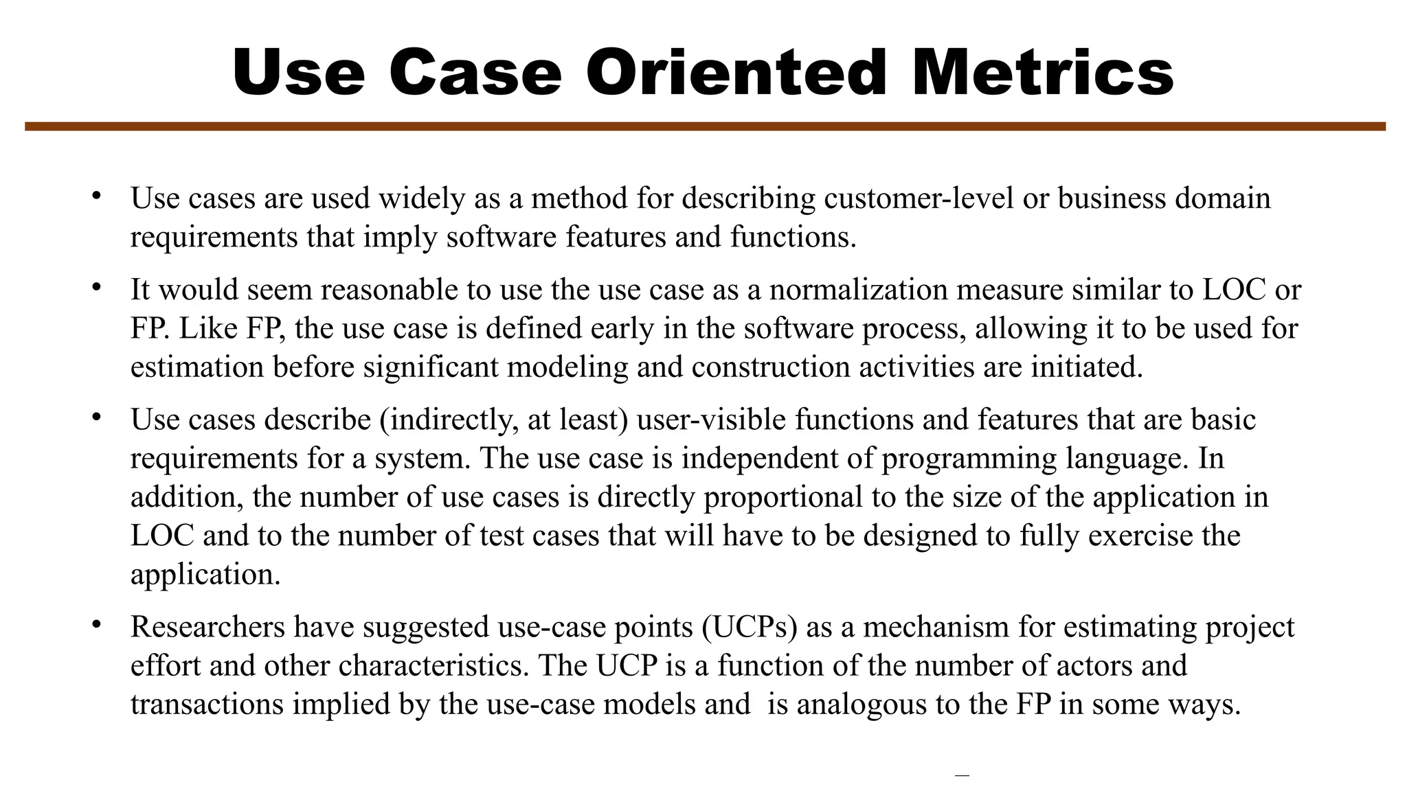 Use Case Oriented Metrics
• Use cases are used widely as a method for describing customer-level or business domain
requirements that imply software features and functions.
• It would seem reasonable to use the use case as a normalization measure similar to LOC or
FP. Like FP, the use case is defined early in the software process, allowing it to be used for
estimation before significant modeling and construction activities are initiated.
• Use cases describe (indirectly, at least) user-visible functions and features that are basic
requirements for a system. The use case is independent of programming language. In
addition, the number of use cases is directly proportional to the size of the application in
LOC and to the number of test cases that will have to be designed to fully exercise the
application.
• Researchers have suggested use-case points (UCPs) as a mechanism for estimating project
effort and other characteristics. The UCP is a function of the number of actors and
transactions implied by the use-case models and is analogous to the FP in some ways.
 