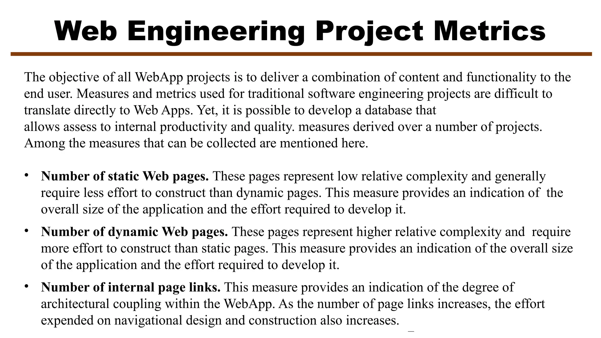 Web Engineering Project Metrics
The objective of all WebApp projects is to deliver a combination of content and functionality to the
end user. Measures and metrics used for traditional software engineering projects are difficult to
translate directly to Web Apps. Yet, it is possible to develop a database that
allows assess to internal productivity and quality. measures derived over a number of projects.
Among the measures that can be collected are mentioned here.
• Number of static Web pages. These pages represent low relative complexity and generally
require less effort to construct than dynamic pages. This measure provides an indication of the
overall size of the application and the effort required to develop it.
• Number of dynamic Web pages. These pages represent higher relative complexity and require
more effort to construct than static pages. This measure provides an indication of the overall size
of the application and the effort required to develop it.
• Number of internal page links. This measure provides an indication of the degree of
architectural coupling within the WebApp. As the number of page links increases, the effort
expended on navigational design and construction also increases.
 