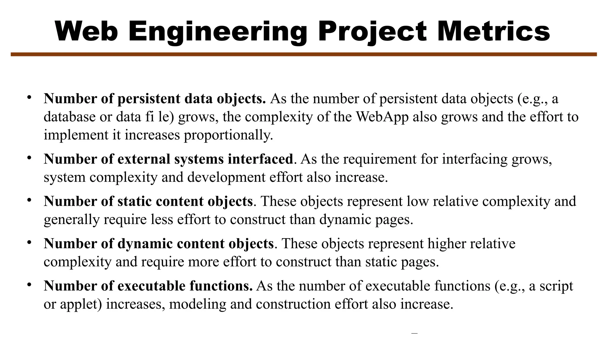 Web Engineering Project Metrics
• Number of persistent data objects. As the number of persistent data objects (e.g., a
database or data fi le) grows, the complexity of the WebApp also grows and the effort to
implement it increases proportionally.
• Number of external systems interfaced. As the requirement for interfacing grows,
system complexity and development effort also increase.
• Number of static content objects. These objects represent low relative complexity and
generally require less effort to construct than dynamic pages.
• Number of dynamic content objects. These objects represent higher relative
complexity and require more effort to construct than static pages.
• Number of executable functions. As the number of executable functions (e.g., a script
or applet) increases, modeling and construction effort also increase.
 