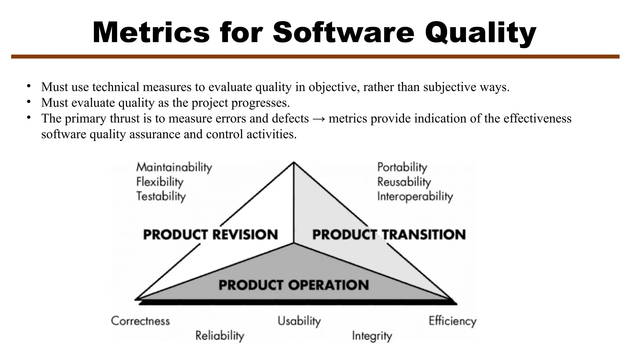 Metrics for Software Quality
• Must use technical measures to evaluate quality in objective, rather than subjective ways.
• Must evaluate quality as the project progresses.
• The primary thrust is to measure errors and defects → metrics provide indication of the effectiveness
software quality assurance and control activities.
 