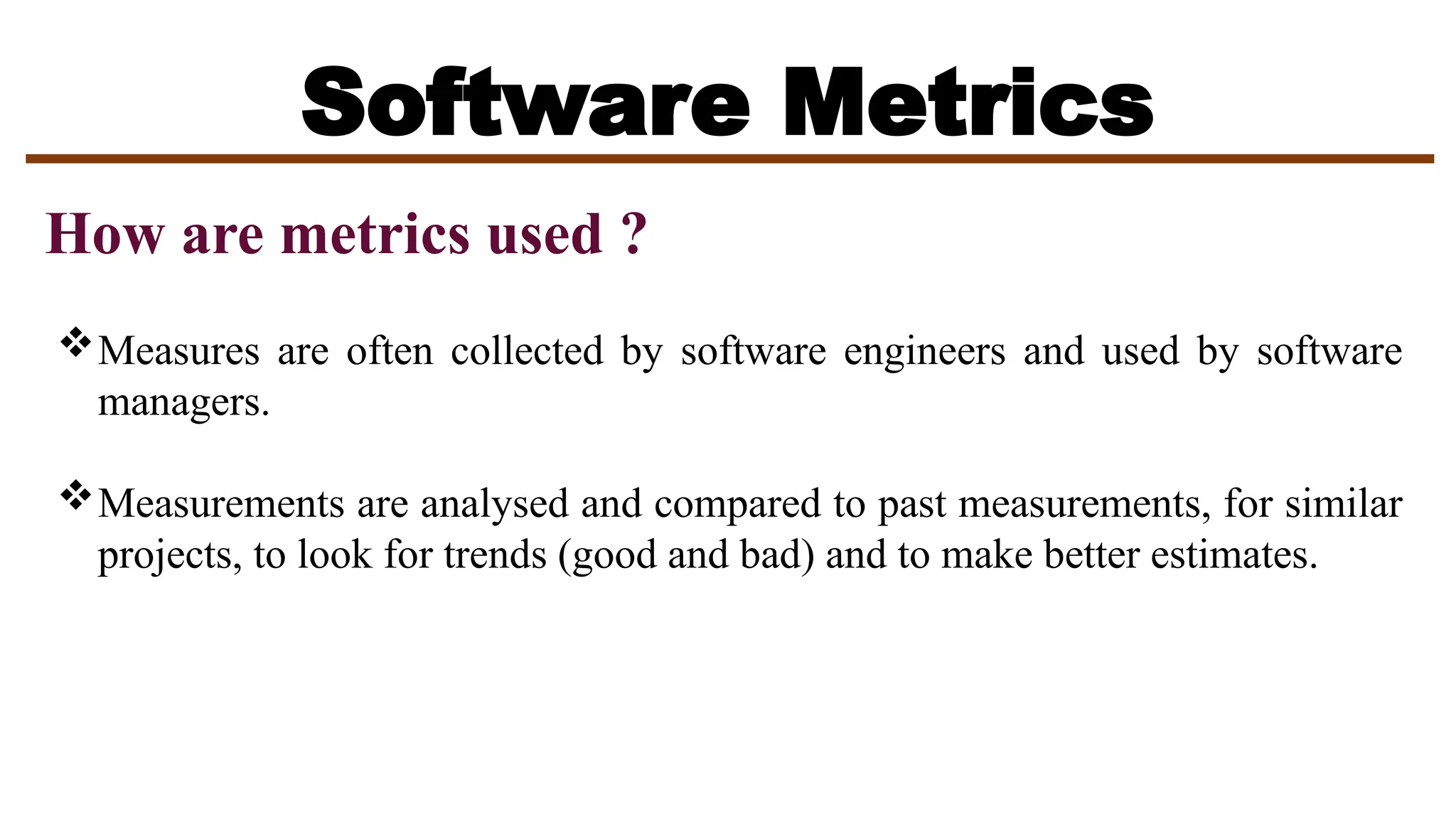 Software Metrics
How are metrics used ?
Measures are often collected by software engineers and used by software
managers.
Measurements are analysed and compared to past measurements, for similar
projects, to look for trends (good and bad) and to make better estimates.
 