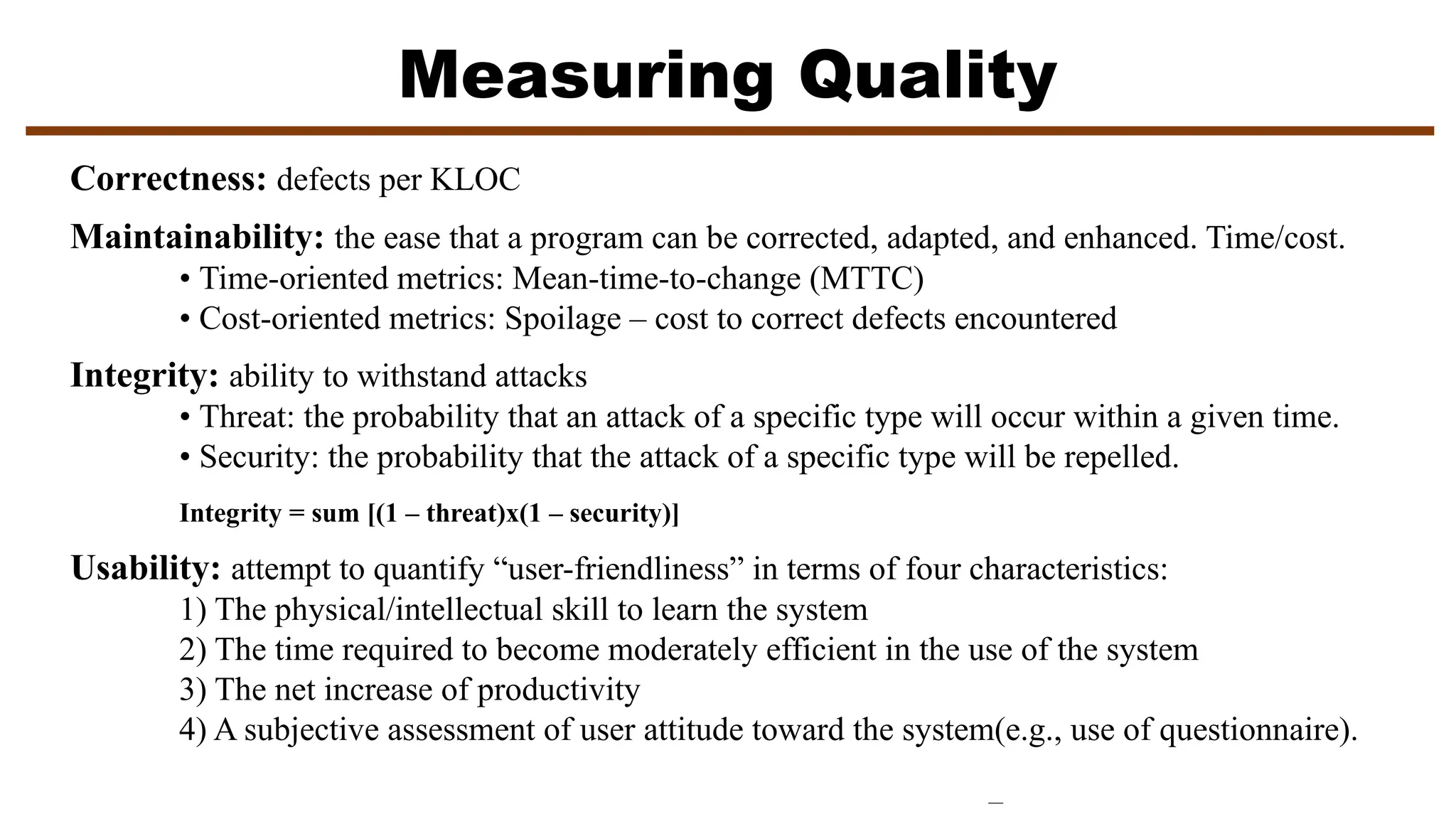 Measuring Quality
Correctness: defects per KLOC
Maintainability: the ease that a program can be corrected, adapted, and enhanced. Time/cost.
• Time-oriented metrics: Mean-time-to-change (MTTC)
• Cost-oriented metrics: Spoilage – cost to correct defects encountered
Integrity: ability to withstand attacks
• Threat: the probability that an attack of a specific type will occur within a given time.
• Security: the probability that the attack of a specific type will be repelled.
Integrity = sum [(1 – threat)x(1 – security)]
Usability: attempt to quantify “user-friendliness” in terms of four characteristics:
1) The physical/intellectual skill to learn the system
2) The time required to become moderately efficient in the use of the system
3) The net increase of productivity
4) A subjective assessment of user attitude toward the system(e.g., use of questionnaire).
 