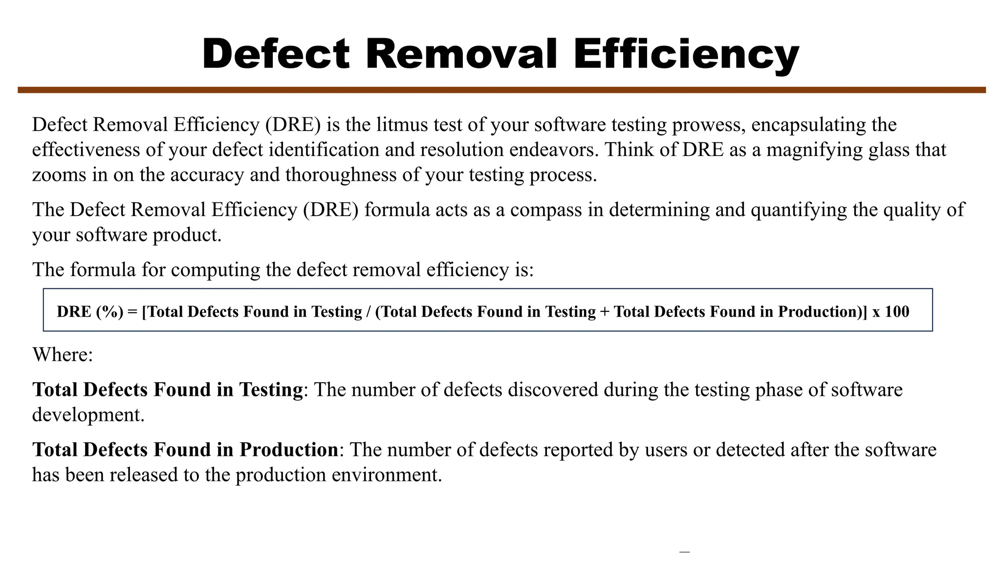 Defect Removal Efficiency
Defect Removal Efficiency (DRE) is the litmus test of your software testing prowess, encapsulating the
effectiveness of your defect identification and resolution endeavors. Think of DRE as a magnifying glass that
zooms in on the accuracy and thoroughness of your testing process.
The Defect Removal Efficiency (DRE) formula acts as a compass in determining and quantifying the quality of
your software product.
The formula for computing the defect removal efficiency is:
DRE (%) = [Total Defects Found in Testing / (Total Defects Found in Testing + Total Defects Found in Production)] x 100
Where:
Total Defects Found in Testing: The number of defects discovered during the testing phase of software
development.
Total Defects Found in Production: The number of defects reported by users or detected after the software
has been released to the production environment.
 