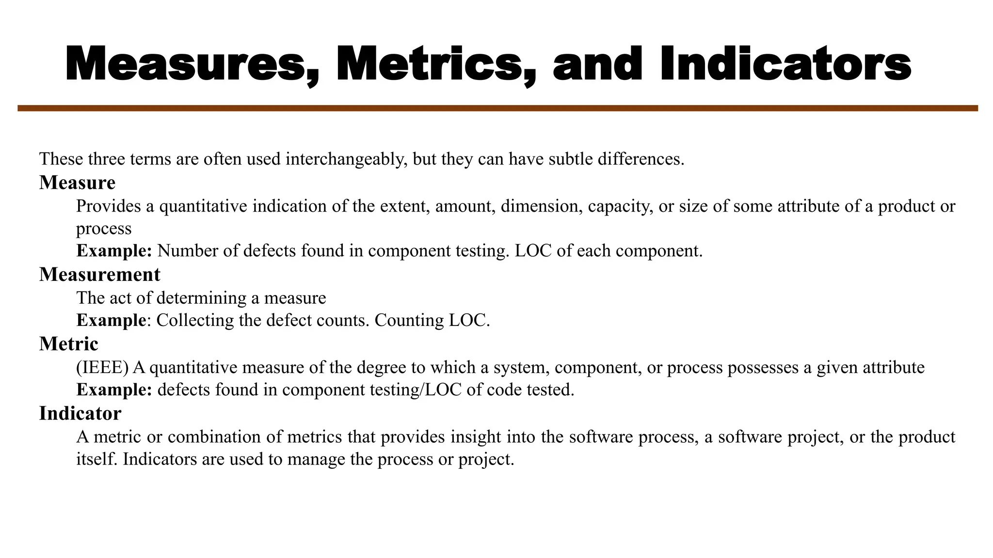 Measures, Metrics, and Indicators
These three terms are often used interchangeably, but they can have subtle differences.
Measure
Provides a quantitative indication of the extent, amount, dimension, capacity, or size of some attribute of a product or
process
Example: Number of defects found in component testing. LOC of each component.
Measurement
The act of determining a measure
Example: Collecting the defect counts. Counting LOC.
Metric
(IEEE) A quantitative measure of the degree to which a system, component, or process possesses a given attribute
Example: defects found in component testing/LOC of code tested.
Indicator
A metric or combination of metrics that provides insight into the software process, a software project, or the product
itself. Indicators are used to manage the process or project.
 