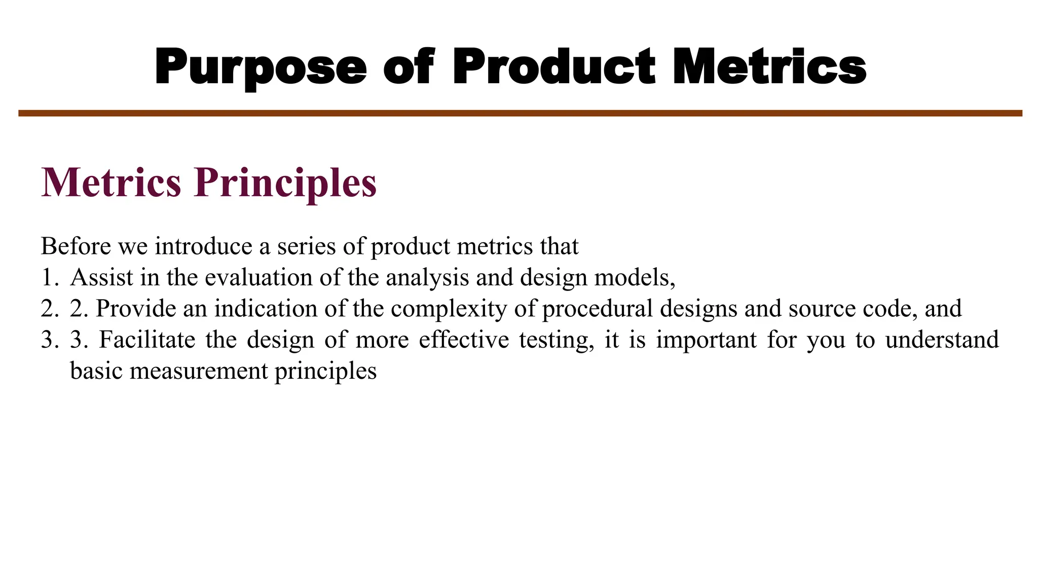 Purpose of Product Metrics
Metrics Principles
Before we introduce a series of product metrics that
1. Assist in the evaluation of the analysis and design models,
2. 2. Provide an indication of the complexity of procedural designs and source code, and
3. 3. Facilitate the design of more effective testing, it is important for you to understand
basic measurement principles
 