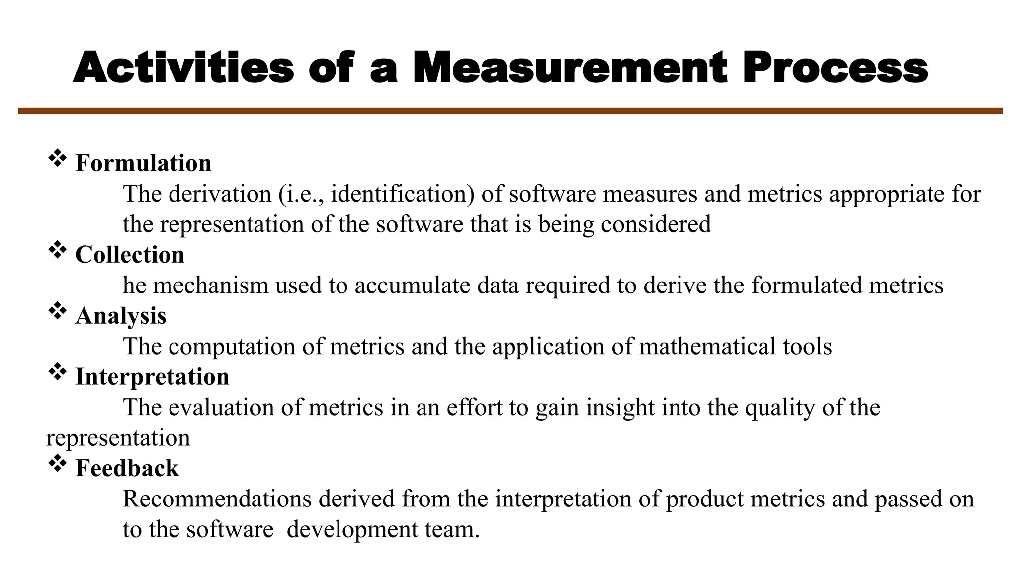 Activities of a Measurement Process
 Formulation
The derivation (i.e., identification) of software measures and metrics appropriate for
the representation of the software that is being considered
 Collection
he mechanism used to accumulate data required to derive the formulated metrics
 Analysis
The computation of metrics and the application of mathematical tools
 Interpretation
The evaluation of metrics in an effort to gain insight into the quality of the
representation
 Feedback
Recommendations derived from the interpretation of product metrics and passed on
to the software development team.
 