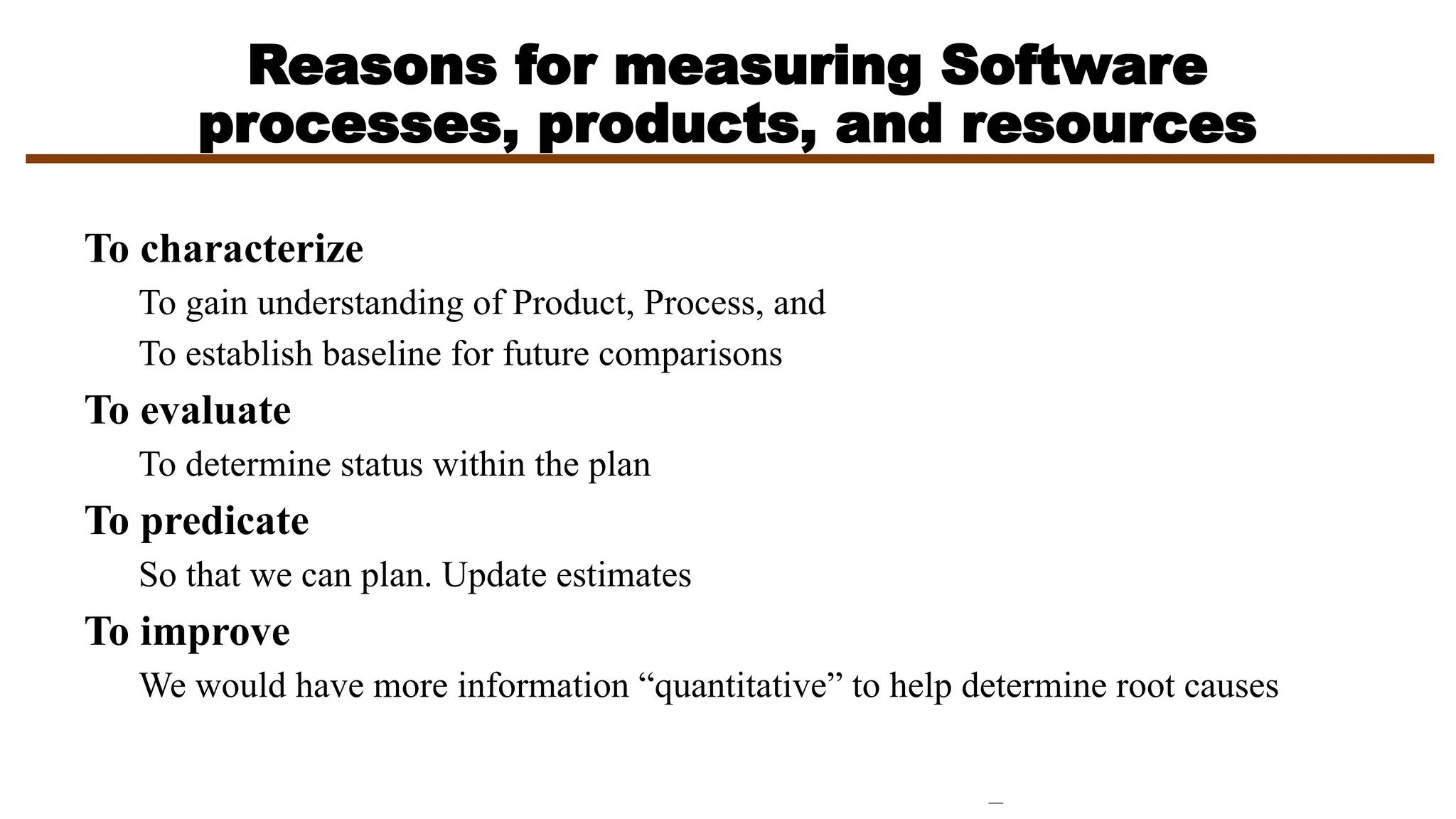 Reasons for measuring Software
processes, products, and resources
To characterize
To gain understanding of Product, Process, and
To establish baseline for future comparisons
To evaluate
To determine status within the plan
To predicate
So that we can plan. Update estimates
To improve
We would have more information “quantitative” to help determine root causes
 