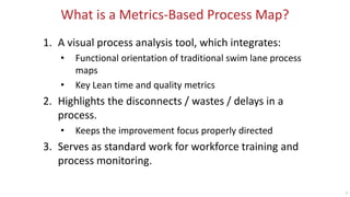 9
What is a Metrics-Based Process Map?
1. A visual process analysis tool, which integrates:
• Functional orientation of traditional swim lane process
maps
• Key Lean time and quality metrics
2. Highlights the disconnects / wastes / delays in a
process.
• Keeps the improvement focus properly directed
3. Serves as standard work for workforce training and
process monitoring.
 