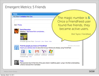 Emergent Metrics: 5 Friends

                                      The magic number is 5.
                                      Once a FriendFeed user
                                      found ﬁve friends, they
                                       became active users.
                                               Bret Taylor, Friendfeed




      Metrics-Driven Design                                        SXSW
Saturday, March 12, 2011
 