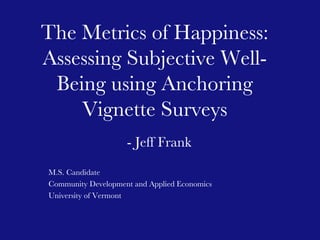 - Jeff Frank M.S. Candidate  Community Development and Applied Economics  University of Vermont The Metrics of Happiness: Assessing Subjective Well-Being using Anchoring Vignette Surveys 