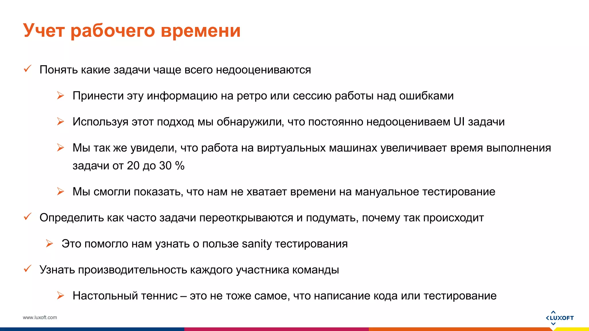 www.luxoft.com
Учет рабочего времени
 Понять какие задачи чаще всего недооцениваются
 Принести эту информацию на ретро или сессию работы над ошибками
 Используя этот подход мы обнаружили, что постоянно недооцениваем UI задачи
 Мы так же увидели, что работа на виртуальных машинах увеличивает время выполнения
задачи от 20 до 30 %
 Мы смогли показать, что нам не хватает времени на мануальное тестирование
 Определить как часто задачи переоткрываются и подумать, почему так происходит
 Это помогло нам узнать о пользе sanity тестирования
 Узнать производительность каждого участника команды
 Настольный теннис – это не тоже самое, что написание кода или тестирование
 