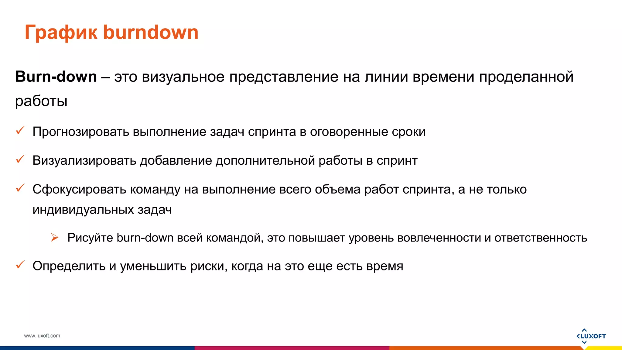 www.luxoft.com
График burndown
Burn-down – это визуальное представление на линии времени проделанной
работы
 Прогнозировать выполнение задач спринта в оговоренные сроки
 Визуализировать добавление дополнительной работы в спринт
 Сфокусировать команду на выполнение всего объема работ спринта, а не только
индивидуальных задач
 Рисуйте burn-down всей командой, это повышает уровень вовлеченности и ответственность
 Определить и уменьшить риски, когда на это еще есть время
 