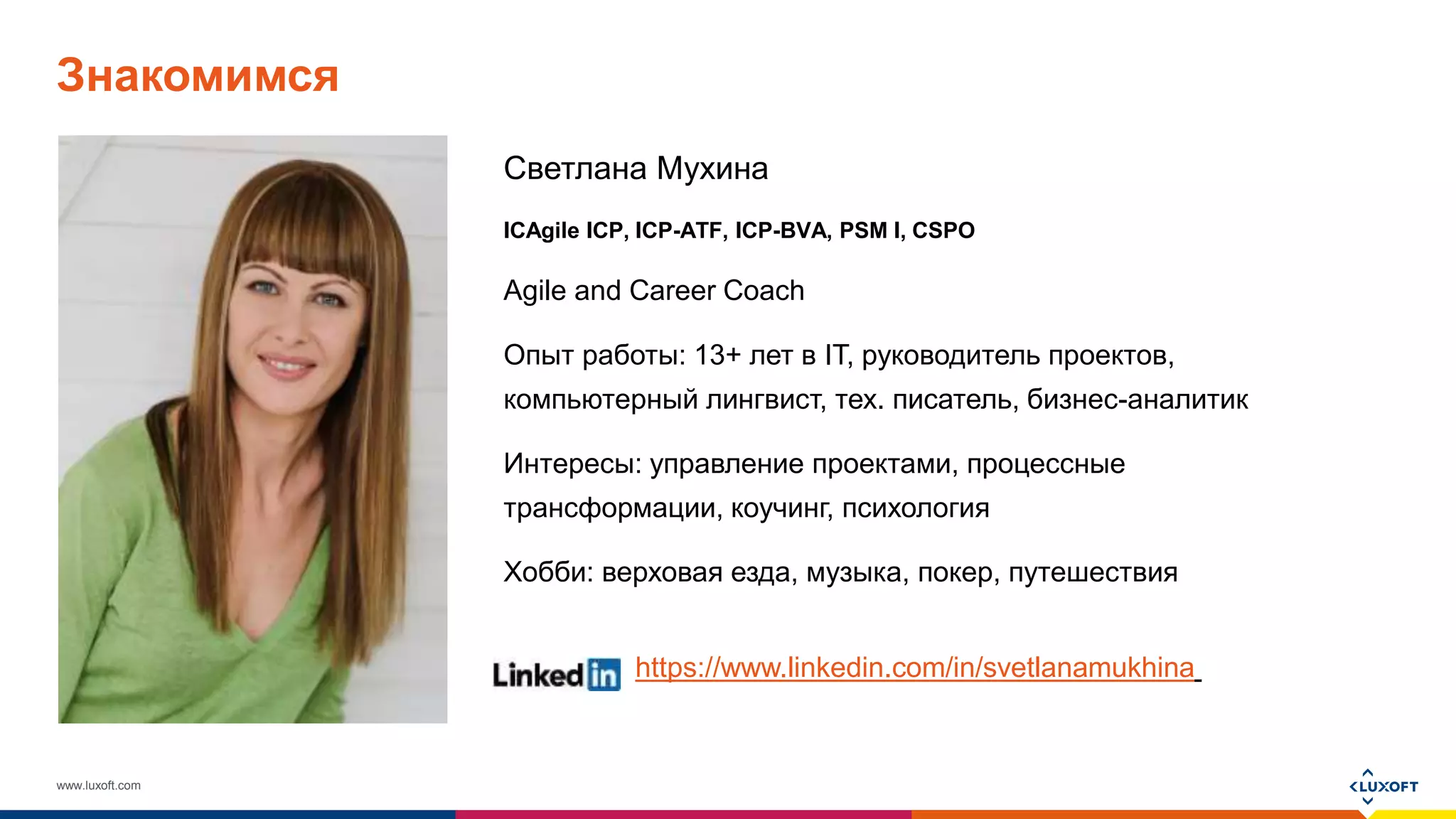 www.luxoft.com
Знакомимся
Светлана Мухина
ICAgile ICP, ICP-ATF, ICP-BVA, PSM I, CSPO
Agile and Career Coach
Опыт работы: 13+ лет в IT, руководитель проектов,
компьютерный лингвист, тех. писатель, бизнес-аналитик
Интересы: управление проектами, процессные
трансформации, коучинг, психология
Хобби: верховая езда, музыка, покер, путешествия
https://www.linkedin.com/in/svetlanamukhina
 