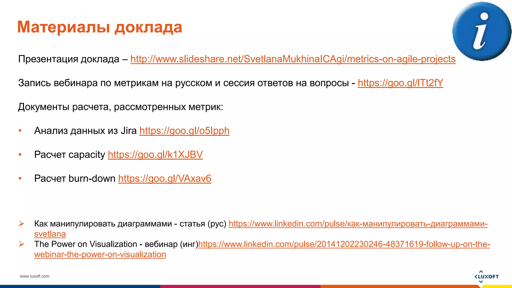 www.luxoft.com
Материалы доклада
Презентация доклада – http://www.slideshare.net/SvetlanaMukhinaICAgi/metrics-on-agile-projects
Запись вебинара по метрикам на русском и сессия ответов на вопросы - https://goo.gl/lTt2fY
Документы расчета, рассмотренных метрик:
• Анализ данных из Jira https://goo.gl/o5Ipph
• Расчет capacity https://goo.gl/k1XJBV
• Расчет burn-down https://goo.gl/VAxav6
 Как манипулировать диаграммами - статья (рус) https://www.linkedin.com/pulse/как-манипулировать-диаграммами-
svetlana
 The Power on Visualization - вебинар (инг)https://www.linkedin.com/pulse/20141202230246-48371619-follow-up-on-the-
webinar-the-power-on-visualization
 