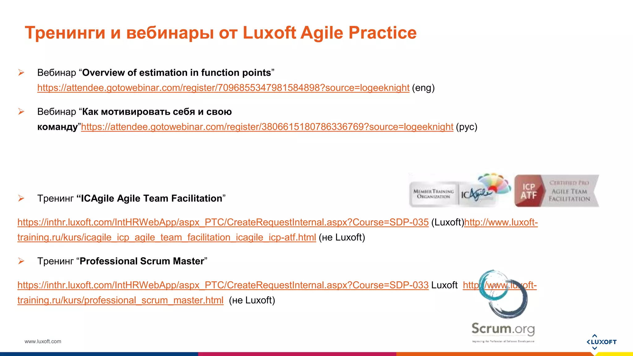 www.luxoft.com
Тренинги и вебинары от Luxoft Agile Practice
 Вебинар “Overview of estimation in function points”
https://attendee.gotowebinar.com/register/7096855347981584898?source=logeeknight (eng)
 Вебинар “Как мотивировать себя и свою
команду”https://attendee.gotowebinar.com/register/3806615180786336769?source=logeeknight (рус)
 Тренинг “ICAgile Agile Team Facilitation”
https://inthr.luxoft.com/IntHRWebApp/aspx_PTC/CreateRequestInternal.aspx?Course=SDP-035 (Luxoft)http://www.luxoft-
training.ru/kurs/icagile_icp_agile_team_facilitation_icagile_icp-atf.html (не Luxoft)
 Тренинг “Professional Scrum Master”
https://inthr.luxoft.com/IntHRWebApp/aspx_PTC/CreateRequestInternal.aspx?Course=SDP-033 Luxoft http://www.luxoft-
training.ru/kurs/professional_scrum_master.html (не Luxoft)
 