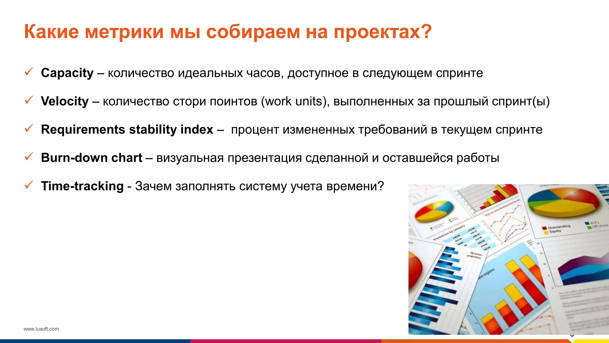 www.luxoft.com
Какие метрики мы собираем на проектах?
 Capacity – количество идеальных часов, доступное в следующем спринте
 Velocity – количество стори поинтов (work units), выполненных за прошлый спринт(ы)
 Requirements stability index – процент измененных требований в текущем спринте
 Burn-down chart – визуальная презентация сделанной и оставшейся работы
 Time-tracking - Зачем заполнять систему учета времени?
 