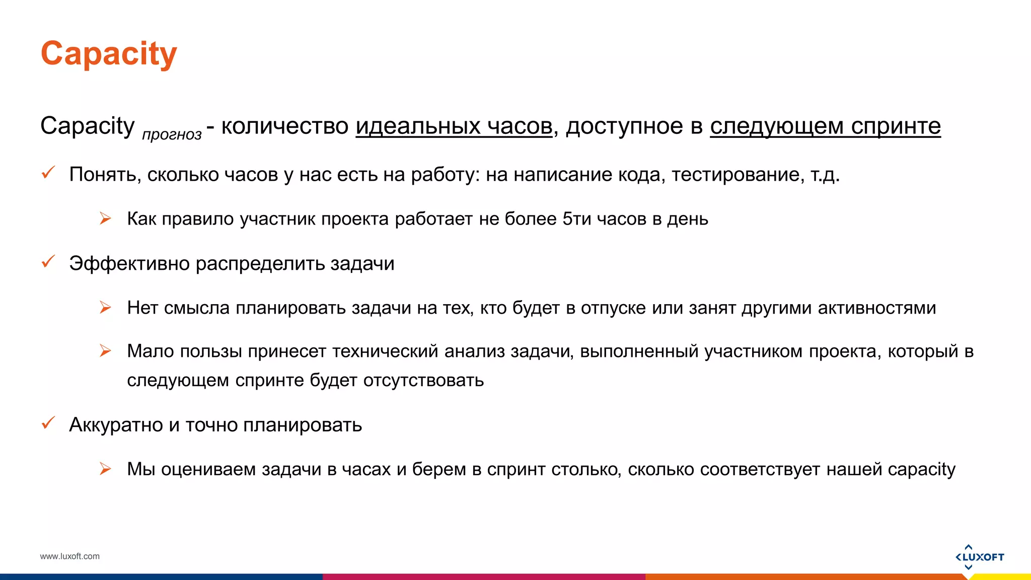 www.luxoft.com
Capacity
Capacity прогноз - количество идеальных часов, доступное в следующем спринте
 Понять, сколько часов у нас есть на работу: на написание кода, тестирование, т.д.
 Как правило участник проекта работает не более 5ти часов в день
 Эффективно распределить задачи
 Нет смысла планировать задачи на тех, кто будет в отпуске или занят другими активностями
 Мало пользы принесет технический анализ задачи, выполненный участником проекта, который в
следующем спринте будет отсутствовать
 Аккуратно и точно планировать
 Мы оцениваем задачи в часах и берем в спринт столько, сколько соответствует нашей capacity
 