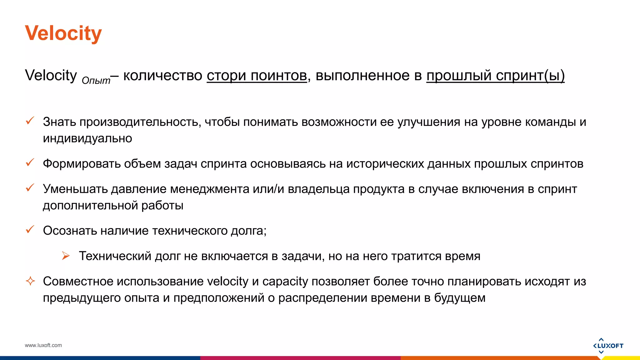 www.luxoft.com
Velocity
Velocity Опыт– количество стори поинтов, выполненное в прошлый спринт(ы)
 Знать производительность, чтобы понимать возможности ее улучшения на уровне команды и
индивидуально
 Формировать объем задач спринта основываясь на исторических данных прошлых спринтов
 Уменьшать давление менеджмента или/и владельца продукта в случае включения в спринт
дополнительной работы
 Осознать наличие технического долга;
 Технический долг не включается в задачи, но на него тратится время
 Совместное использование velocity и capacity позволяет более точно планировать исходят из
предыдущего опыта и предположений о распределении времени в будущем
 