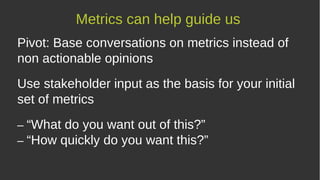 Pivot: Base conversations on metrics instead of
non actionable opinions
Use stakeholder input as the basis for your initial
set of metrics
– “What do you want out of this?”
– “How quickly do you want this?”
Metrics can help guide us
 