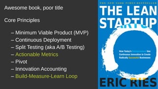 Awesome book, poor title
Core Principles
– Minimum Viable Product (MVP)
– Continuous Deployment
– Split Testing (aka A/B Testing)
– Actionable Metrics
– Pivot
– Innovation Accounting
– Build-Measure-Learn Loop
 