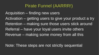 Acquisition – finding new users
Activation – getting users to give your product a try
Retention – making sure those users stick around
Referral – have your loyal users invite others
Revenue – making some money from all this
Note: These steps are not strictly sequential
Pirate Funnel (AARRR!)
 