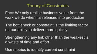 Fact: We only realise business value from the
work we do when it’s released into production
The bottleneck or constraint is the limiting factor
on our ability to deliver more quickly
Strengthening any link other than the weakest is
a waste of time and effort
Use metrics to identify current constraint
Theory of Constraints
 