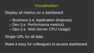 Display all metrics on a dashboard
– Business (i.e. Application dropouts)
– Dev (i.e. Performance metrics)
– Ops (i.e. Web Server CPU Usage)
Single URL for all data
Make it easy for colleagues to access dashboard
Visualisation
 