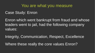 Case Study: Enron
Enron which went bankrupt from fraud and whose
leaders went to jail, had the following company
values:
Integrity, Communication, Respect, Excellence
Where these really the core values at Enron?
You are what you measure
 