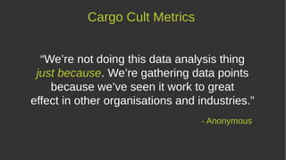 “We’re not doing this data analysis thing
just because. We’re gathering data points
because we’ve seen it work to great
effect in other organisations and industries.”
- Anonymous
Cargo Cult Metrics
 