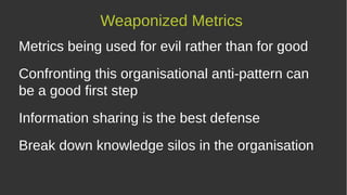Metrics being used for evil rather than for good
Confronting this organisational anti-pattern can
be a good first step
Information sharing is the best defense
Break down knowledge silos in the organisation
Weaponized Metrics
 