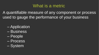 A quantifiable measure of any component or process
used to gauge the performance of your business
– Application
– Business
– People
– Process
– System
What is a metric
 