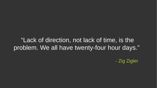 “Lack of direction, not lack of time, is the
problem. We all have twenty-four hour days.”
- Zig Zigler
 