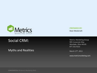 PREPARED BY:
                                        Dean Westervelt




Social CRM:                             Metrics Marketing Group
                                        905 Corporate Way
                                        Westlake, Ohio 44145
                                        877.332.9222

Myths and Realities                     March 17th, 2011

                                        www.metricmarketing.com




CONFIDENTIAL © Metrics Marketing 2010
 