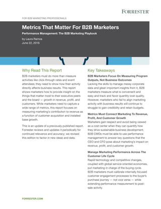 Metrics That Matter For B2B Marketers
Performance Management: The B2B Marketing Playbook
by Laura Ramos
June 22, 2016
For B2B Marketing Professionals
forrester.com
Key Takeaways
B2B Marketers Focus On Measuring Program
Outputs, Not Business Outcomes
Lacking the skills to manage messy corporate
data and glean important insights from it, B2B
marketers measure what is convenient and
easy and track and favor quantity over quality.
However, marketers who fail to align marketing
activity with business results will continue to
struggle to gain credibility and retain budgets.
Metrics Must Connect Marketing To Revenue,
Profit, And Customer Growth
Marketers gain respect and avoid being viewed
as a cost center when they can quantify how
they drive sustainable business development.
B2B CMOs must be able to use performance
management to answer key questions that the
CEO and CFO pose about marketing’s impact on
revenue, profit, and customer growth.
Manage Marketing Performance Across The
Customer Life Cycle
Rapid technology and competitive changes,
coupled with global service-oriented economies,
put marketing in charge of the buying cycle.
B2B marketers must calibrate internally focused
customer engagement processes to the buyer’s
purchase journey — not vice versa — while
extending performance measurement to post-
sale activity.
Why Read This Report
B2B marketers must do more than measure
activities like click-through rates and event
attendees; they need to show how their activity
directly affects business results. This report
shows marketers how to provide insight on the
things that matter most to their executive peers
and the board — growth in revenue, profit, and
customers. While marketers need to capture a
wide range of metrics, this report focuses on
measuring marketing’s contribution to revenue as
a function of customer acquisition and installed
base growth.
This is an update of a previously published report.
Forrester reviews and updates it periodically for
continued relevance and accuracy; we revised
this edition to factor in new ideas and data.
 