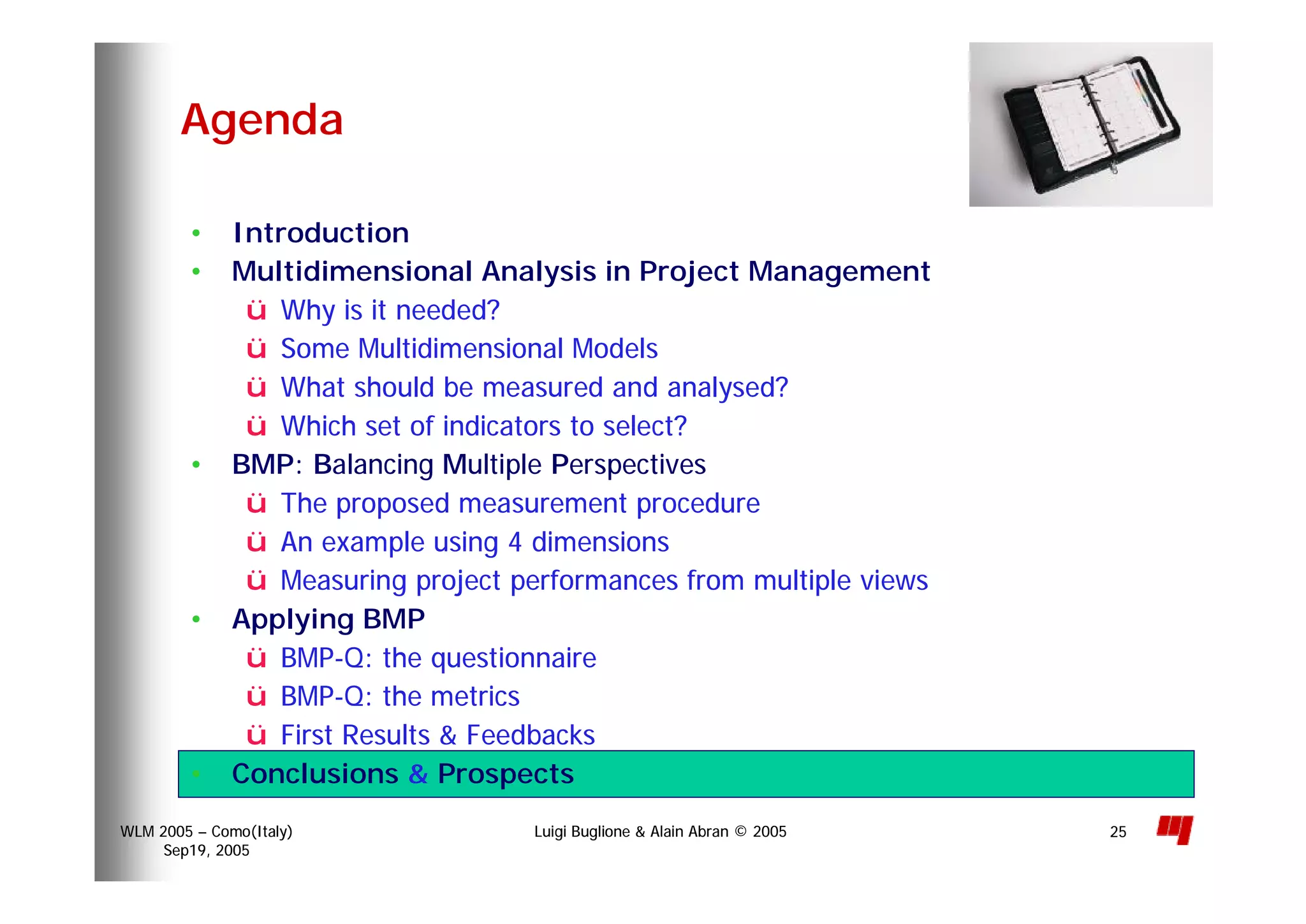 Luigi Buglione & Alain Abran © 2005WLM 2005 – Como(Italy)
Sep19, 2005
25
• Introduction
• Multidimensional Analysis in Project Management
ü Why is it needed?
ü Some Multidimensional Models
ü What should be measured and analysed?
ü Which set of indicators to select?
• BMP: Balancing Multiple Perspectives
ü The proposed measurement procedure
ü An example using 4 dimensions
ü Measuring project performances from multiple views
• Applying BMP
ü BMP-Q: the questionnaire
ü BMP-Q: the metrics
ü First Results & Feedbacks
• Conclusions & Prospects
Agenda
 