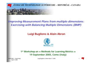 Luigi Buglione & Alain Abran © 2005WLM 2005 – Como(Italy)
Sep19, 2005
1
Improving Measurement Plans from multiple dimensions:
Exercising with Balancing Multiple Dimensions (BMP)
11stst
Workshop onWorkshop on «« MethodsMethods forfor Learning MetricsLearning Metrics »»
19 September 2005, Como (Italy)19 September 2005, Como (Italy)
ÉCOLE DE TECHNOLOGIE SUPÉRIEURE – MONTRÉAL - CANADA
Luigi Buglione &Luigi Buglione & AlainAlain AbranAbran
 