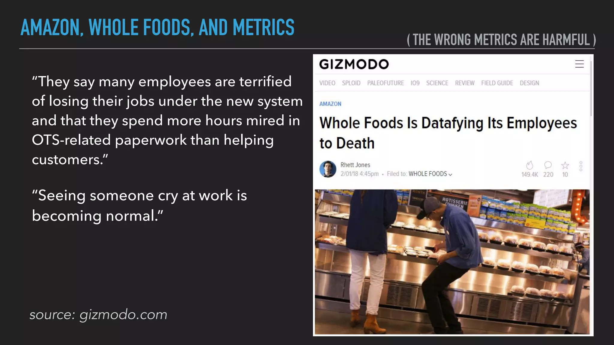 AMAZON, WHOLE FOODS, AND METRICS
source: gizmodo.com
“They say many employees are terriﬁed
of losing their jobs under the new system
and that they spend more hours mired in
OTS-related paperwork than helping
customers.”
“Seeing someone cry at work is
becoming normal.”
( THE WRONG METRICS ARE HARMFUL )
 