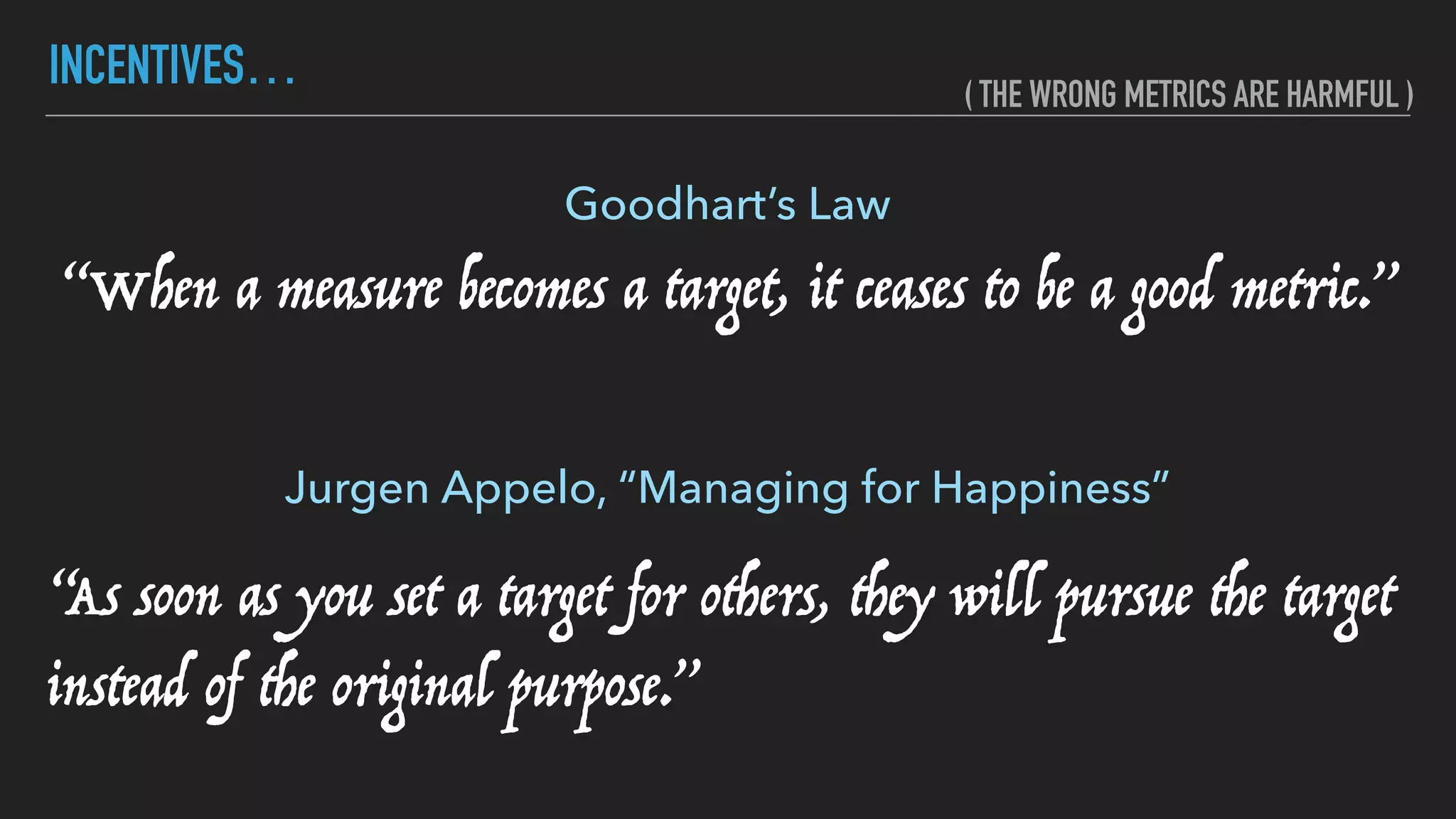 INCENTIVES…
“When a measure becomes a target, it ceases to be a good metric.”
Goodhart’s Law
“As soon as you set a target for others, they will pursue the target
instead of the original purpose.”
Jurgen Appelo, “Managing for Happiness”
( THE WRONG METRICS ARE HARMFUL )
 