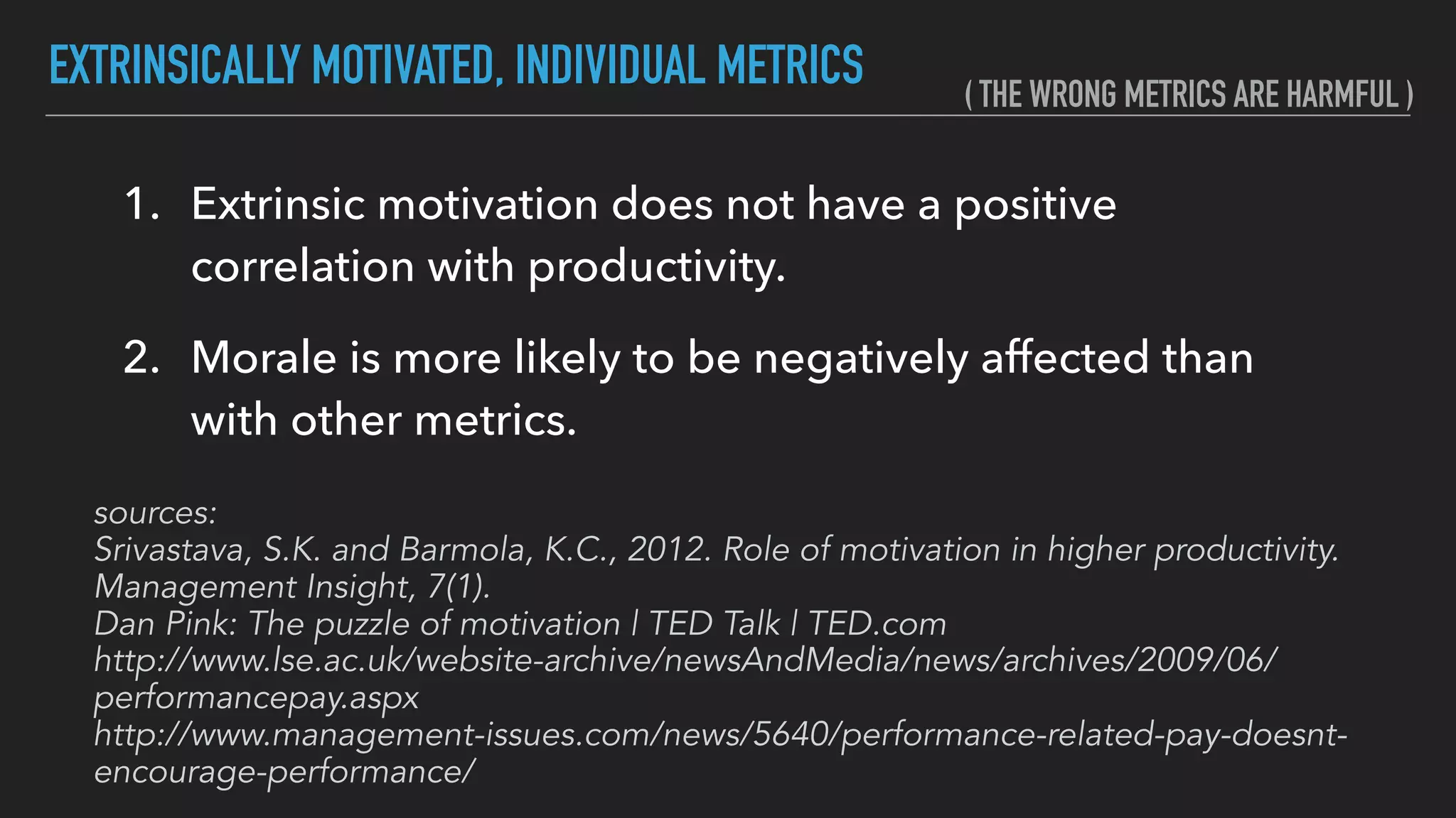 EXTRINSICALLY MOTIVATED, INDIVIDUAL METRICS
1. Extrinsic motivation does not have a positive
correlation with productivity.
2. Morale is more likely to be negatively affected than
with other metrics.
sources: 
Srivastava, S.K. and Barmola, K.C., 2012. Role of motivation in higher productivity.
Management Insight, 7(1).
Dan Pink: The puzzle of motivation | TED Talk | TED.com
http://www.lse.ac.uk/website-archive/newsAndMedia/news/archives/2009/06/
performancepay.aspx
http://www.management-issues.com/news/5640/performance-related-pay-doesnt-
encourage-performance/
( THE WRONG METRICS ARE HARMFUL )
 