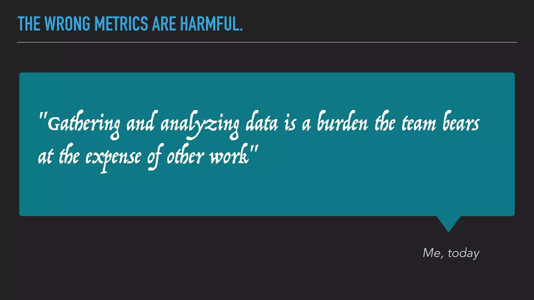 "Gathering and analyzing data is a burden the team bears
at the expense of other work"
Me, today
THE WRONG METRICS ARE HARMFUL.
 