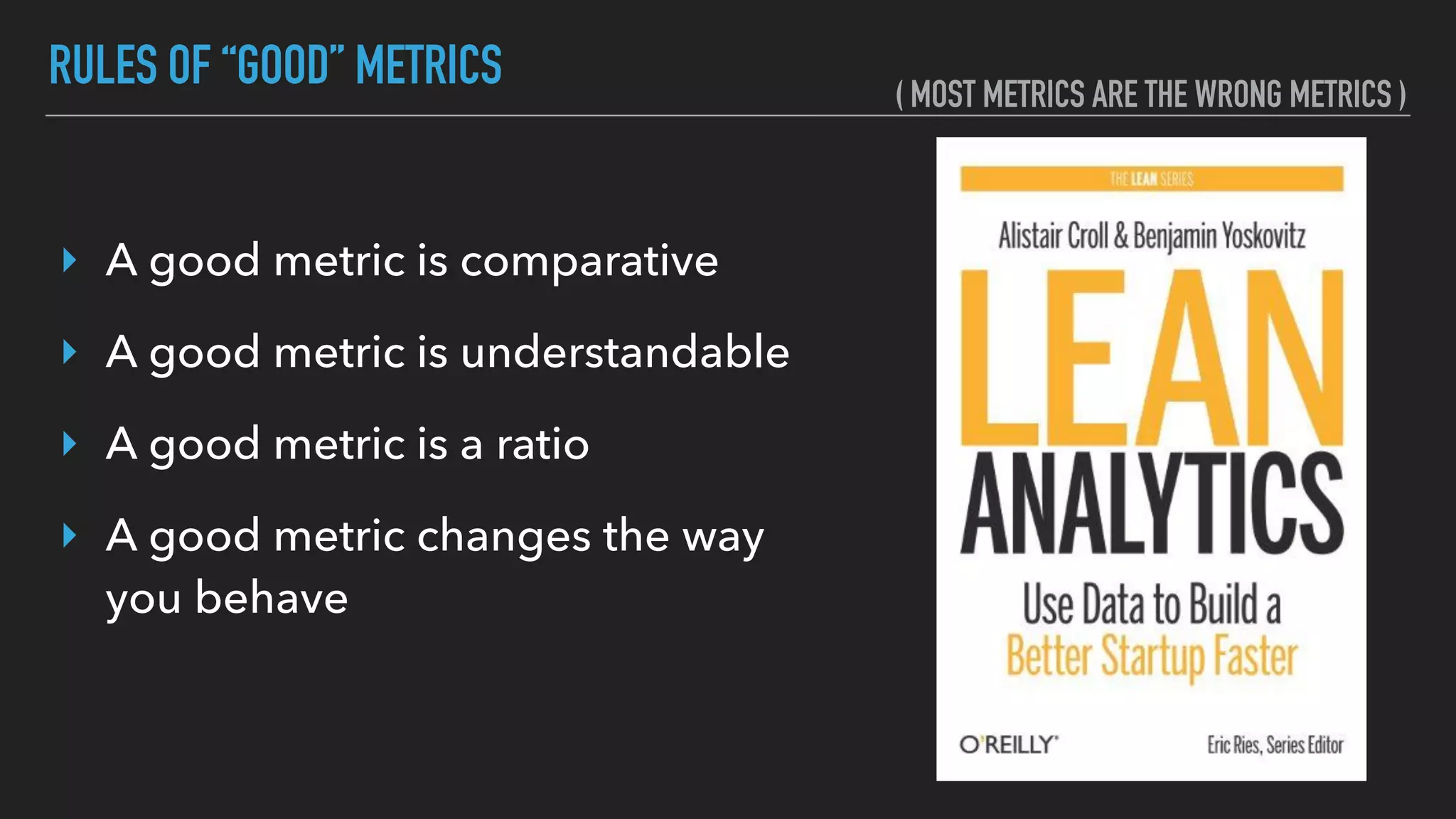 RULES OF “GOOD” METRICS
‣ A good metric is comparative
‣ A good metric is understandable
‣ A good metric is a ratio
‣ A good metric changes the way
you behave
( MOST METRICS ARE THE WRONG METRICS )
 