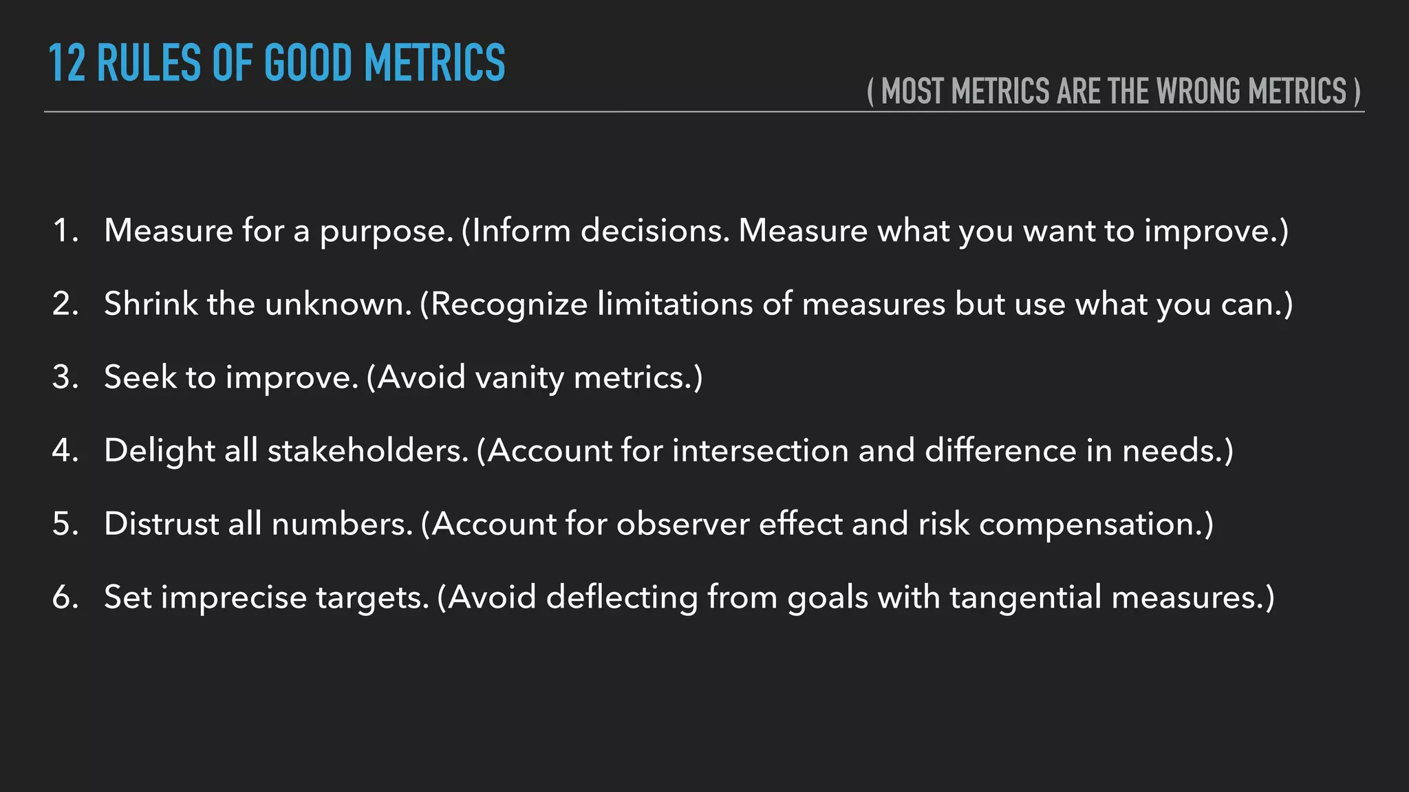 12 RULES OF GOOD METRICS
1. Measure for a purpose. (Inform decisions. Measure what you want to improve.)
2. Shrink the unknown. (Recognize limitations of measures but use what you can.)
3. Seek to improve. (Avoid vanity metrics.)
4. Delight all stakeholders. (Account for intersection and difference in needs.)
5. Distrust all numbers. (Account for observer effect and risk compensation.)
6. Set imprecise targets. (Avoid deﬂecting from goals with tangential measures.) 
( MOST METRICS ARE THE WRONG METRICS )
 