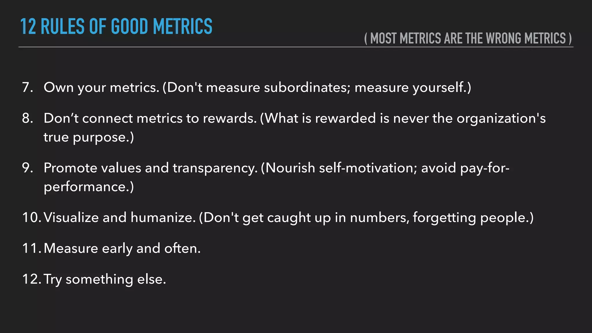 12 RULES OF GOOD METRICS
7. Own your metrics. (Don't measure subordinates; measure yourself.)
8. Don’t connect metrics to rewards. (What is rewarded is never the organization's
true purpose.)
9. Promote values and transparency. (Nourish self-motivation; avoid pay-for-
performance.)
10.Visualize and humanize. (Don't get caught up in numbers, forgetting people.)
11.Measure early and often.
12.Try something else.
( MOST METRICS ARE THE WRONG METRICS )
 