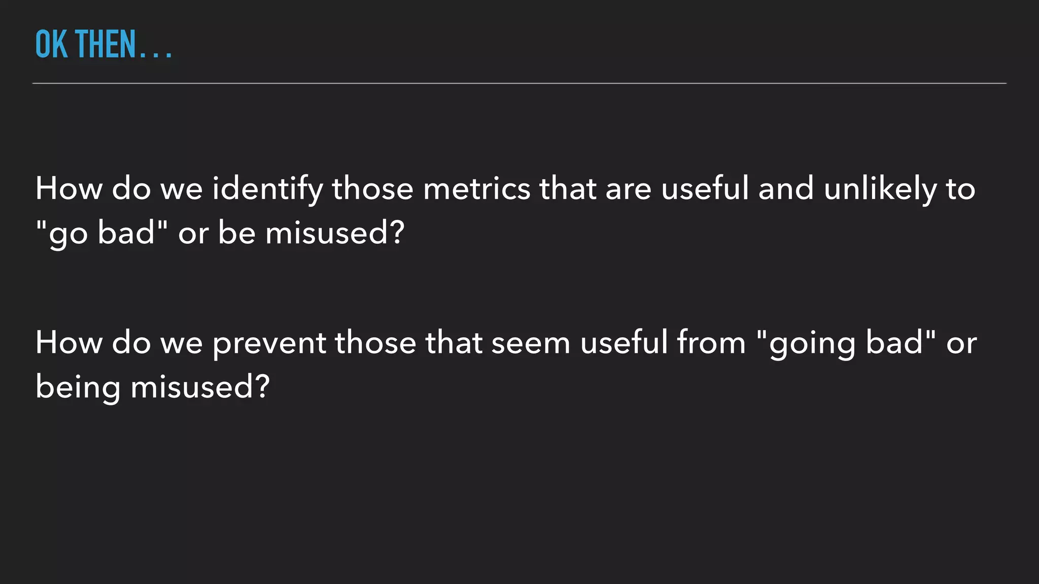 OK THEN…
How do we identify those metrics that are useful and unlikely to
"go bad" or be misused? 
How do we prevent those that seem useful from "going bad" or
being misused?
 