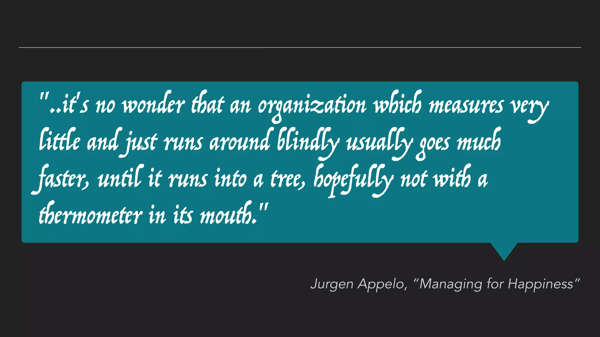 "..it's no wonder that an organization which measures very
little and just runs around blindly usually goes much
faster, until it runs into a tree, hopefully not with a
thermometer in its mouth."
Jurgen Appelo, “Managing for Happiness”
 