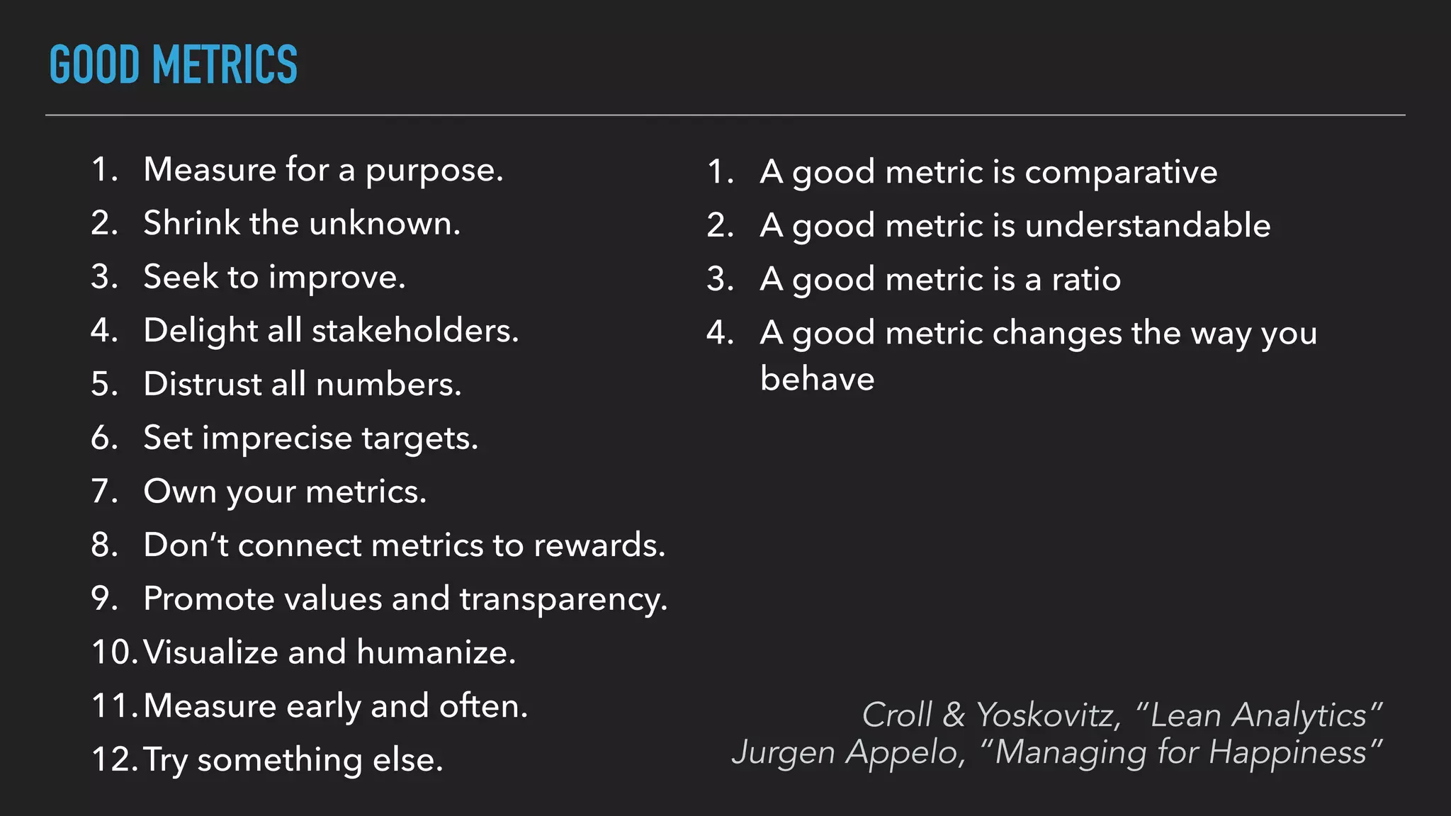 GOOD METRICS
1. A good metric is comparative
2. A good metric is understandable
3. A good metric is a ratio
4. A good metric changes the way you
behave
1. Measure for a purpose.
2. Shrink the unknown.
3. Seek to improve.
4. Delight all stakeholders.
5. Distrust all numbers.
6. Set imprecise targets.
7. Own your metrics.
8. Don’t connect metrics to rewards.
9. Promote values and transparency.
10.Visualize and humanize.
11.Measure early and often.
12.Try something else.
Croll & Yoskovitz, “Lean Analytics”
Jurgen Appelo, “Managing for Happiness”
 